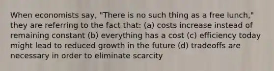 When economists say, "There is no such thing as a free lunch," they are referring to the fact that: (a) costs increase instead of remaining constant (b) everything has a cost (c) efficiency today might lead to reduced growth in the future (d) tradeoffs are necessary in order to eliminate scarcity