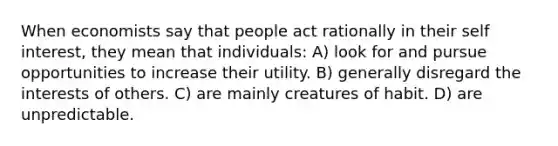 When economists say that people act rationally in their self interest, they mean that individuals: A) look for and pursue opportunities to increase their utility. B) generally disregard the interests of others. C) are mainly creatures of habit. D) are unpredictable.