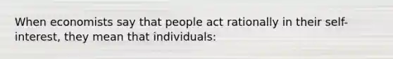 When economists say that people act rationally in their self-interest, they mean that individuals: