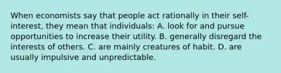 When economists say that people act rationally in their self-interest, they mean that individuals: A. look for and pursue opportunities to increase their utility. B. generally disregard the interests of others. C. are mainly creatures of habit. D. are usually impulsive and unpredictable.