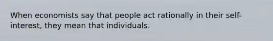 When economists say that people act rationally in their self-interest, they mean that individuals.