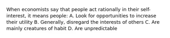 When economists say that people act rationally in their self-interest, it means people: A. Look for opportunities to increase their utility B. Generally, disregard the interests of others C. Are mainly creatures of habit D. Are unpredictable