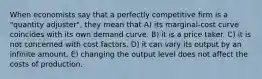 When economists say that a perfectly competitive firm is a "quantity adjuster", they mean that A) its marginal-cost curve coincides with its own demand curve. B) it is a price taker. C) it is not concerned with cost factors. D) it can vary its output by an infinite amount. E) changing the output level does not affect the costs of production.