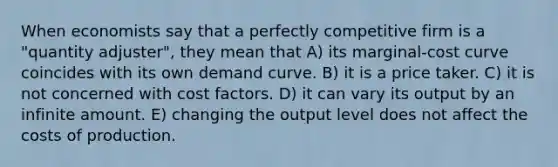 When economists say that a perfectly competitive firm is a "quantity adjuster", they mean that A) its marginal-cost curve coincides with its own demand curve. B) it is a price taker. C) it is not concerned with cost factors. D) it can vary its output by an infinite amount. E) changing the output level does not affect the costs of production.