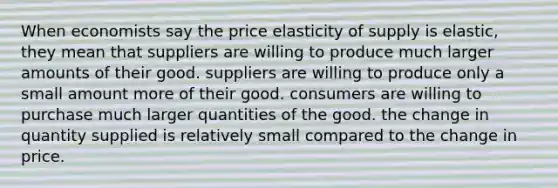 When economists say the price elasticity of supply is elastic, they mean that suppliers are willing to produce much larger amounts of their good. suppliers are willing to produce only a small amount more of their good. consumers are willing to purchase much larger quantities of the good. the change in quantity supplied is relatively small compared to the change in price.