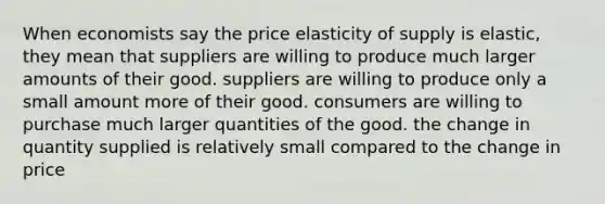 When economists say the price elasticity of supply is elastic, they mean that suppliers are willing to produce much larger amounts of their good. suppliers are willing to produce only a small amount more of their good. consumers are willing to purchase much larger quantities of the good. the change in quantity supplied is relatively small compared to the change in price