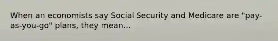 When an economists say Social Security and Medicare are "pay-as-you-go" plans, they mean...