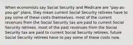 When economists say Social Security and Medicare are "pay-as-you-go" plans, they mean current Social Security retirees have to pay some of these costs themselves. most of the current revenues from the Social Security tax are paid to current Social Security retirees. most of the past revenues from the Social Security tax are paid to current Social Security retirees. future Social Security retirees have to pay some of these costs now.