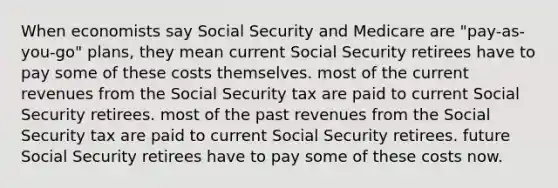 When economists say Social Security and Medicare are "pay-as-you-go" plans, they mean current Social Security retirees have to pay some of these costs themselves. most of the current revenues from the Social Security tax are paid to current Social Security retirees. most of the past revenues from the Social Security tax are paid to current Social Security retirees. future Social Security retirees have to pay some of these costs now.