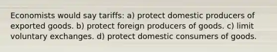 Economists would say tariffs: a) protect domestic producers of exported goods. b) protect foreign producers of goods. c) limit voluntary exchanges. d) protect domestic consumers of goods.