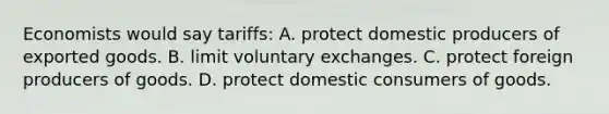 Economists would say tariffs: A. protect domestic producers of exported goods. B. limit voluntary exchanges. C. protect foreign producers of goods. D. protect domestic consumers of goods.