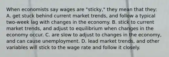 When economists say wages are "sticky," they mean that they: A. get stuck behind current market trends, and follow a typical two-week lag with changes in the economy. B. stick to current market trends, and adjust to equilibrium when changes in the economy occur. C. are slow to adjust to changes in the economy, and can cause unemployment. D. lead market trends, and other variables will stick to the wage rate and follow it closely.