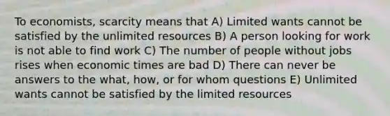 To economists, scarcity means that A) Limited wants cannot be satisfied by the unlimited resources B) A person looking for work is not able to find work C) The number of people without jobs rises when economic times are bad D) There can never be answers to the what, how, or for whom questions E) Unlimited wants cannot be satisfied by the limited resources