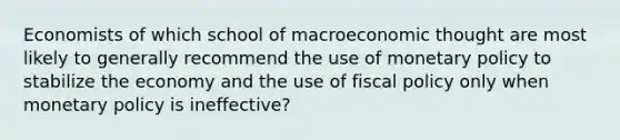 Economists of which school of macroeconomic thought are most likely to generally recommend the use of monetary policy to stabilize the economy and the use of fiscal policy only when monetary policy is ineffective?