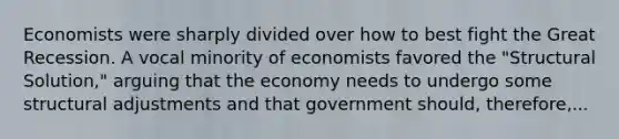 Economists were sharply divided over how to best fight the Great Recession. A vocal minority of economists favored the "Structural Solution," arguing that the economy needs to undergo some structural adjustments and that government should, therefore,...