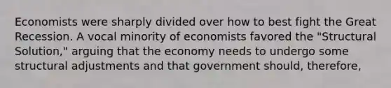 Economists were sharply divided over how to best fight the Great Recession. A vocal minority of economists favored the "Structural Solution," arguing that the economy needs to undergo some structural adjustments and that government should, therefore,