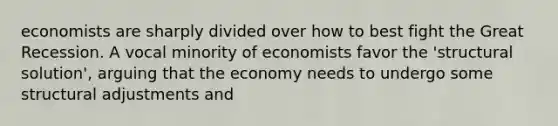 economists are sharply divided over how to best fight the Great Recession. A vocal minority of economists favor the 'structural solution', arguing that the economy needs to undergo some structural adjustments and