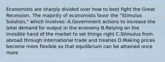 Economists are sharply divided over how to best fight the Great Recession. The majority of economists favor the "Stimulus Solution," which involves: A.Government actions to increase the total demand for output in the economy B.Relying on the invisible hand of the market to set things right C.Stimulus from abroad through international trade and treaties D.Making prices become more flexible so that equilibrium can be attained once more