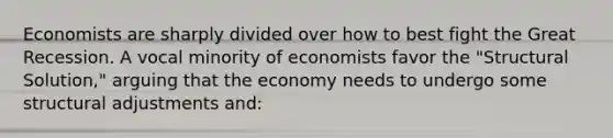 Economists are sharply divided over how to best fight the Great Recession. A vocal minority of economists favor the "Structural Solution," arguing that the economy needs to undergo some structural adjustments and: