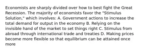 Economists are sharply divided over how to best fight the Great Recession. The majority of economists favor the "Stimulus Solution," which involves: A. Government actions to increase the total demand for output in the economy B. Relying on the invisible hand of the market to set things right C. Stimulus from abroad through international trade and treaties D. Making prices become more flexible so that equilibrium can be attained once more