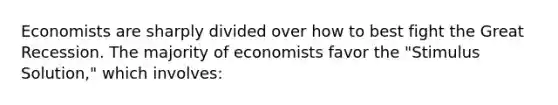 Economists are sharply divided over how to best fight the Great Recession. The majority of economists favor the "Stimulus Solution," which involves: