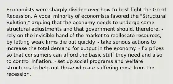 Economists were sharply divided over how to best fight the Great Recession. A vocal minority of economists favored the "Structural Solution," arguing that the economy needs to undergo some structural adjustments and that government should, therefore, - rely on the invisible hand of the market to reallocate resources, by letting weak firms die out quickly. - take serious actions to increase the total demand for output in the economy. - fix prices so that consumers can afford the basic stuff they need and also to control inflation. - set up social programs and welfare structures to help out those who are suffering most from the recession.