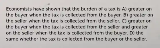 Economists have shown that the burden of a tax is A) greater on the buyer when the tax is collected from the buyer. B) greater on the seller when the tax is collected from the seller. C) greater on the buyer when the tax is collected from the seller and greater on the seller when the tax is collected from the buyer. D) the same whether the tax is collected from the buyer or the seller.