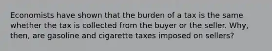 Economists have shown that the burden of a tax is the same whether the tax is collected from the buyer or the seller. Why, then, are gasoline and cigarette taxes imposed on sellers?