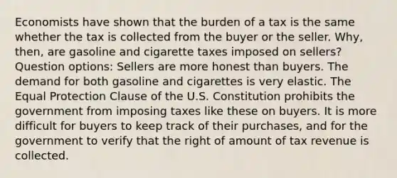 Economists have shown that the burden of a tax is the same whether the tax is collected from the buyer or the seller. Why, then, are gasoline and cigarette taxes imposed on sellers? Question options: Sellers are more honest than buyers. The demand for both gasoline and cigarettes is very elastic. The Equal Protection Clause of the U.S. Constitution prohibits the government from imposing taxes like these on buyers. It is more difficult for buyers to keep track of their purchases, and for the government to verify that the right of amount of tax revenue is collected.