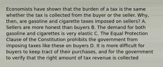 Economists have shown that the burden of a tax is the same whether the tax is collected from the buyer or the seller. Why, then, are gasoline and cigarette taxes imposed on sellers? A. Sellers are more honest than buyers B. The demand for both gasoline and cigarettes is very elastic C. The Equal Protection Clause of the Constitution prohibits the government from imposing taxes like these on buyers D. It is more difficult for buyers to keep tract of their purchases, and for the government to verify that the right amount of tax revenue is collected