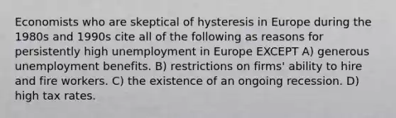 Economists who are skeptical of hysteresis in Europe during the 1980s and 1990s cite all of the following as reasons for persistently high unemployment in Europe EXCEPT A) generous unemployment benefits. B) restrictions on firms' ability to hire and fire workers. C) the existence of an ongoing recession. D) high tax rates.