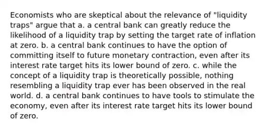 Economists who are skeptical about the relevance of "liquidity traps" argue that a. a central bank can greatly reduce the likelihood of a liquidity trap by setting the target rate of inflation at zero. b. a central bank continues to have the option of committing itself to future monetary contraction, even after its interest rate target hits its lower bound of zero. c. while the concept of a liquidity trap is theoretically possible, nothing resembling a liquidity trap ever has been observed in the real world. d. a central bank continues to have tools to stimulate the economy, even after its interest rate target hits its lower bound of zero.