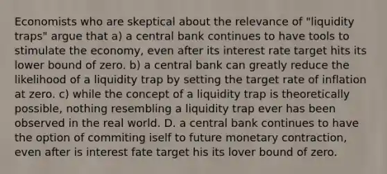 Economists who are skeptical about the relevance of "liquidity traps" argue that a) a central bank continues to have tools to stimulate the economy, even after its interest rate target hits its lower bound of zero. b) a central bank can greatly reduce the likelihood of a liquidity trap by setting the target rate of inflation at zero. c) while the concept of a liquidity trap is theoretically possible, nothing resembling a liquidity trap ever has been observed in the real world. D. a central bank continues to have the option of commiting iself to future monetary contraction, even after is interest fate target his its lover bound of zero.