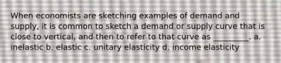 When economists are sketching examples of demand and supply, it is common to sketch a demand or supply curve that is close to vertical, and then to refer to that curve as _________. a. inelastic b. elastic c. unitary elasticity d. income elasticity