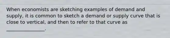 When economists are sketching examples of demand and supply, it is common to sketch a demand or supply curve that is close to vertical, and then to refer to that curve as ________________.