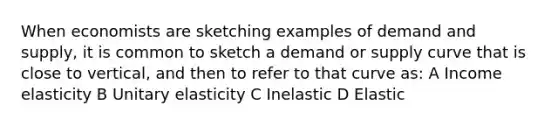 When economists are sketching examples of demand and supply, it is common to sketch a demand or supply curve that is close to vertical, and then to refer to that curve as: A Income elasticity B Unitary elasticity C Inelastic D Elastic