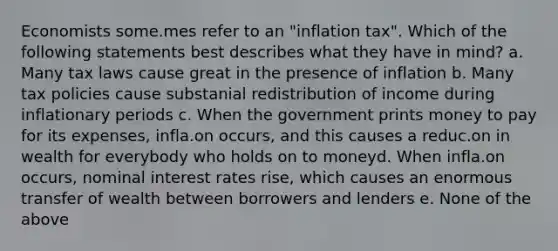 Economists some.mes refer to an "inflation tax". Which of the following statements best describes what they have in mind? a. Many tax laws cause great in the presence of inflation b. Many tax policies cause substanial redistribution of income during inflationary periods c. When the government prints money to pay for its expenses, infla.on occurs, and this causes a reduc.on in wealth for everybody who holds on to moneyd. When infla.on occurs, nominal interest rates rise, which causes an enormous transfer of wealth between borrowers and lenders e. None of the above