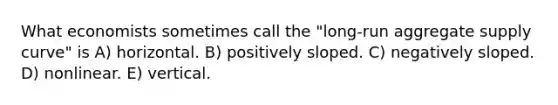 What economists sometimes call the "long-run aggregate supply curve" is A) horizontal. B) positively sloped. C) negatively sloped. D) nonlinear. E) vertical.