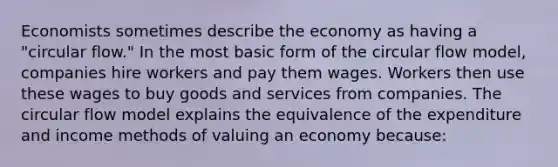 Economists sometimes describe the economy as having a "circular flow." In the most basic form of the circular flow model, companies hire workers and pay them wages. Workers then use these wages to buy goods and services from companies. The circular flow model explains the equivalence of the expenditure and income methods of valuing an economy because: