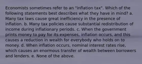 Economists sometimes refer to an "inflation tax". Which of the following statements best describes what they have in mind? a. Many tax laws cause great inefficiency in the presence of inflation. b. Many tax policies cause substantial redistribution of income during inflationary periods. c. When the government prints money to pay for its expenses, inflation occurs, and this causes a reduction in wealth for everybody who holds on to money. d. When inflation occurs, nominal interest rates rise, which causes an enormous transfer of wealth between borrowers and lenders. e. None of the above.