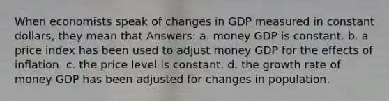 When economists speak of changes in GDP measured in constant dollars, they mean that Answers: a. money GDP is constant. b. a price index has been used to adjust money GDP for the effects of inflation. c. the price level is constant. d. the growth rate of money GDP has been adjusted for changes in population.