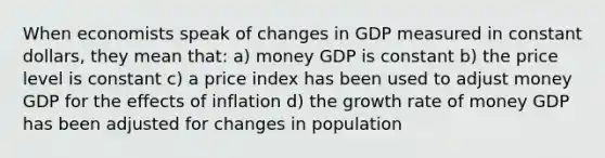 When economists speak of changes in GDP measured in constant dollars, they mean that: a) money GDP is constant b) the price level is constant c) a price index has been used to adjust money GDP for the effects of inflation d) the growth rate of money GDP has been adjusted for changes in population