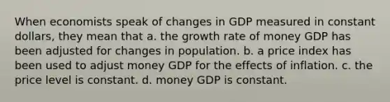 When economists speak of changes in GDP measured in constant dollars, they mean that a. the growth rate of money GDP has been adjusted for changes in population. b. a price index has been used to adjust money GDP for the effects of inflation. c. the price level is constant. d. money GDP is constant.