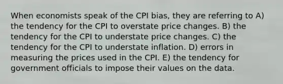 When economists speak of the CPI bias, they are referring to A) the tendency for the CPI to overstate price changes. B) the tendency for the CPI to understate price changes. C) the tendency for the CPI to understate inflation. D) errors in measuring the prices used in the CPI. E) the tendency for government officials to impose their values on the data.