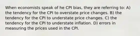 When economists speak of he CPI bias, they are referring to: A) the tendency for the CPI to overstate price changes. B) the tendency for the CPI to understate price changes. C) the tendency for the CPI to understate inflation. D) errors in measuring the prices used in the CPI.