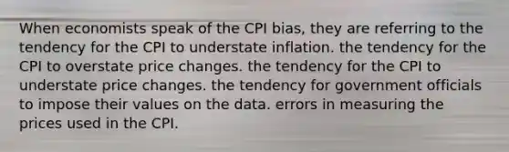 When economists speak of the CPI bias, they are referring to the tendency for the CPI to understate inflation. the tendency for the CPI to overstate price changes. the tendency for the CPI to understate price changes. the tendency for government officials to impose their values on the data. errors in measuring the prices used in the CPI.