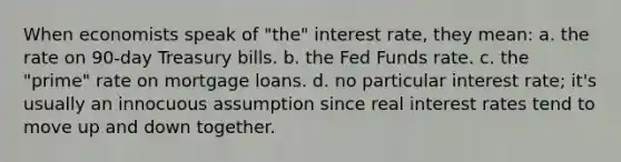 When economists speak of "the" interest rate, they mean: a. the rate on 90-day Treasury bills. b. the Fed Funds rate. c. the "prime" rate on mortgage loans. d. no particular interest rate; it's usually an innocuous assumption since real interest rates tend to move up and down together.