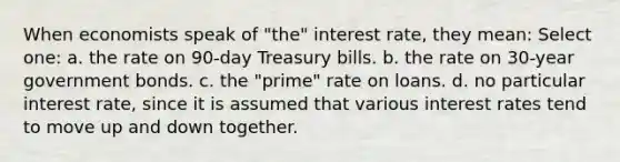 When economists speak of "the" interest rate, they mean: Select one: a. the rate on 90-day Treasury bills. b. the rate on 30-year government bonds. c. the "prime" rate on loans. d. no particular interest rate, since it is assumed that various interest rates tend to move up and down together.