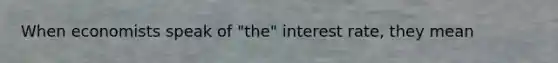 When economists speak of "the" interest rate, they mean