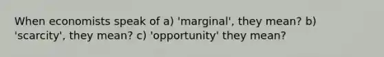 When economists speak of a) 'marginal', they mean? b) 'scarcity', they mean? c) 'opportunity' they mean?